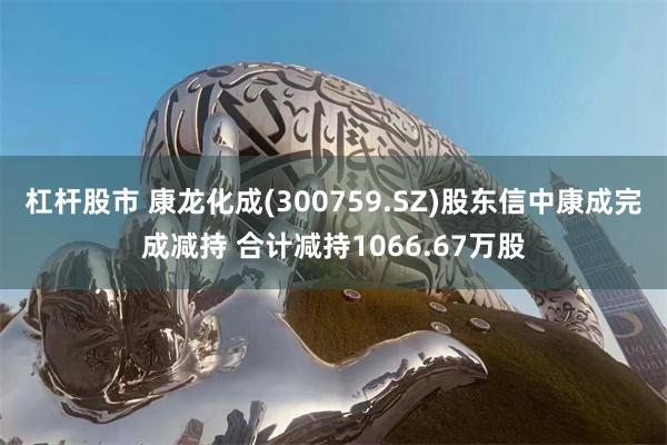 杠杆股市 康龙化成(300759.SZ)股东信中康成完成减持 合计减持1066.67万股