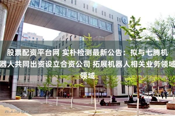 股票配资平台网 实朴检测最新公告：拟与七腾机器人共同出资设立合资公司 拓展机器人相关业务领域