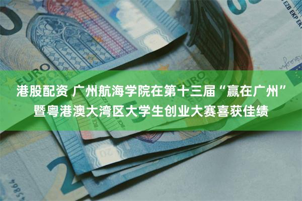 港股配资 广州航海学院在第十三届“赢在广州”暨粤港澳大湾区大学生创业大赛喜获佳绩
