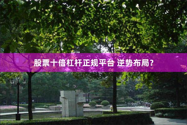 股票十倍杠杆正规平台 逆势布局？