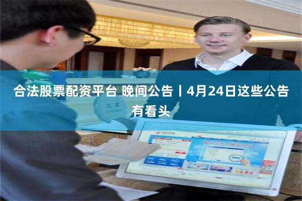 合法股票配资平台 晚间公告丨4月24日这些公告有看头