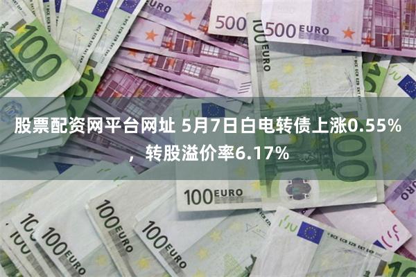 股票配资网平台网址 5月7日白电转债上涨0.55%，转股溢价率6.17%