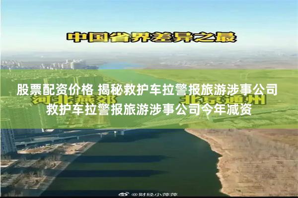 股票配资价格 揭秘救护车拉警报旅游涉事公司 救护车拉警报旅游涉事公司今年减资