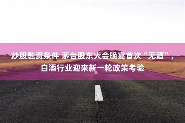 炒股融资条件 茅台股东大会晚宴首次“无酒”，白酒行业迎来新一轮政策考验