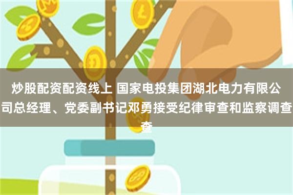 炒股配资配资线上 国家电投集团湖北电力有限公司总经理、党委副书记邓勇接受纪律审查和监察调查