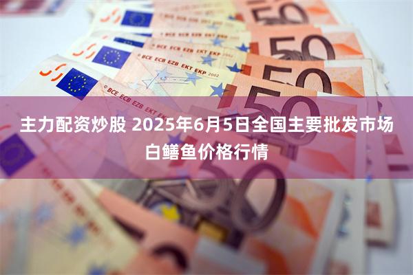 主力配资炒股 2025年6月5日全国主要批发市场白鳝鱼价格行情