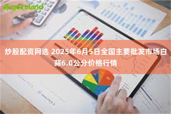 炒股配资网选 2025年6月5日全国主要批发市场白蒜6.0公分价格行情