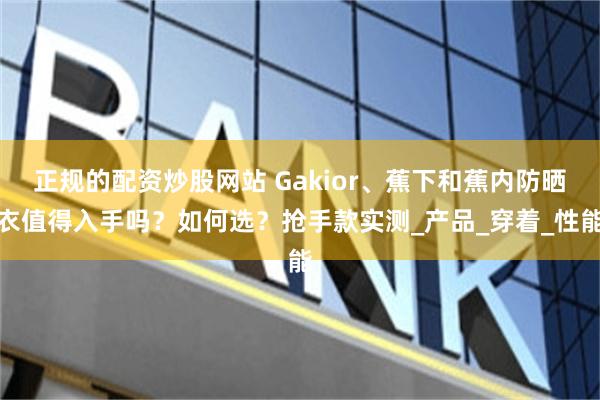 正规的配资炒股网站 Gakior、蕉下和蕉内防晒衣值得入手吗？如何选？抢手款实测_产品_穿着_性能