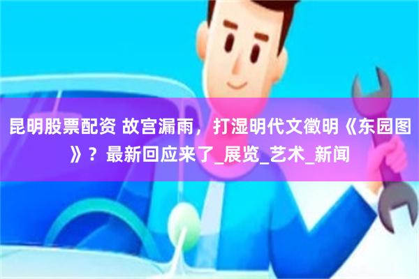 昆明股票配资 故宫漏雨，打湿明代文徵明《东园图》？最新回应来了_展览_艺术_新闻