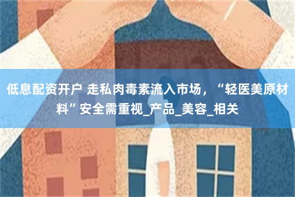 低息配资开户 走私肉毒素流入市场，“轻医美原材料”安全需重视_产品_美容_相关