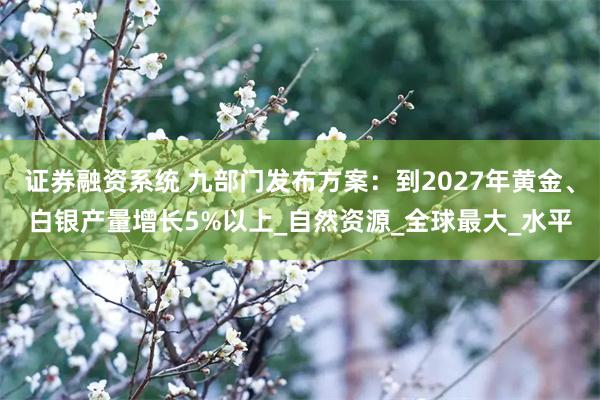 证券融资系统 九部门发布方案：到2027年黄金、白银产量增长5%以上_自然资源_全球最大_水平