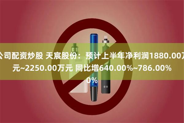 公司配资炒股 天宸股份：预计上半年净利润1880.00万元~2250.00万元 同比增640.00%~786.00%
