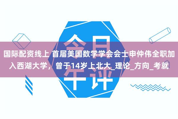 国际配资线上 首届美国数学学会会士申仲伟全职加入西湖大学，曾于14岁上北大_理论_方向_考就