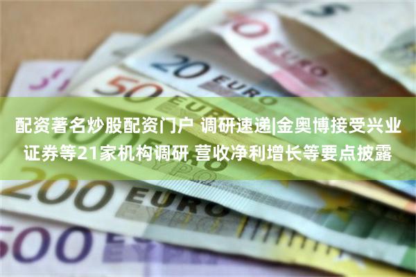 配资著名炒股配资门户 调研速递|金奥博接受兴业证券等21家机构调研 营收净利增长等要点披露