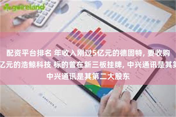 配资平台排名 年收入刚过5亿元的德固特, 要收购年收入36亿元的浩鲸科技 标的曾在新三板挂牌, 中兴通讯是其第二大股东