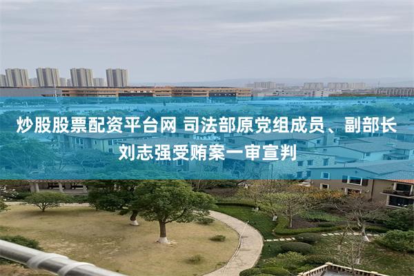 炒股股票配资平台网 司法部原党组成员、副部长刘志强受贿案一审宣判