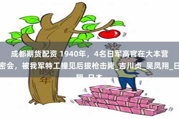 成都期货配资 1940年，4名日军高官在大本营开密会，被我军特工撞见后拔枪击毙_吉川贞_吴凤翔_日本
