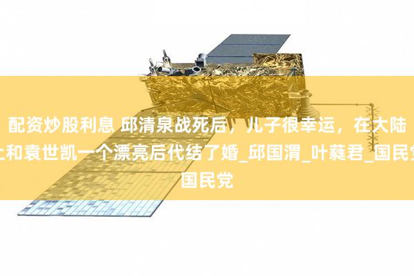 配资炒股利息 邱清泉战死后，儿子很幸运，在大陆上和袁世凯一个漂亮后代结了婚_邱国渭_叶蕤君_国民党