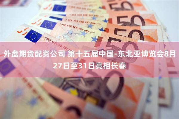 外盘期货配资公司 第十五届中国-东北亚博览会8月27日至31日亮相长春