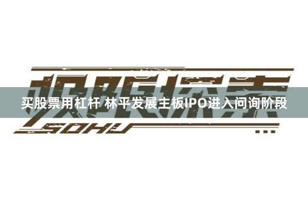 买股票用杠杆 林平发展主板IPO进入问询阶段