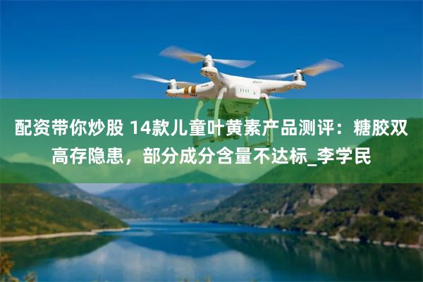 配资带你炒股 14款儿童叶黄素产品测评：糖胶双高存隐患，部分成分含量不达标_李学民