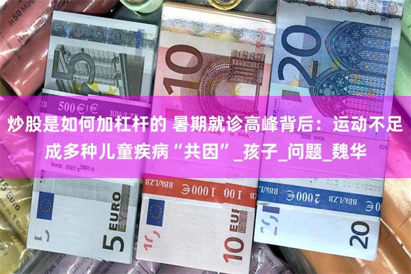 炒股是如何加杠杆的 暑期就诊高峰背后：运动不足成多种儿童疾病“共因”_孩子_问题_魏华