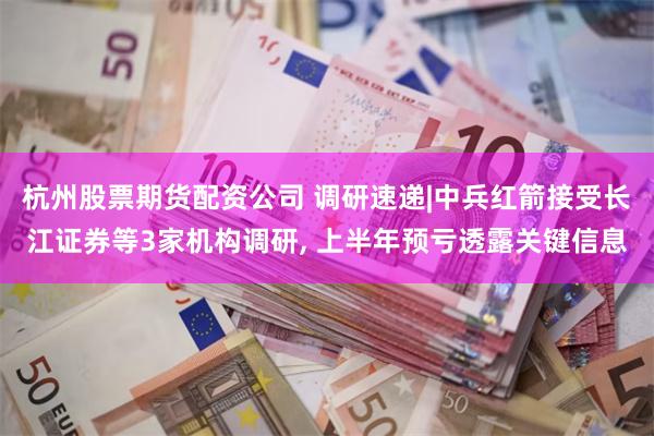 杭州股票期货配资公司 调研速递|中兵红箭接受长江证券等3家机构调研, 上半年预亏透露关键信息