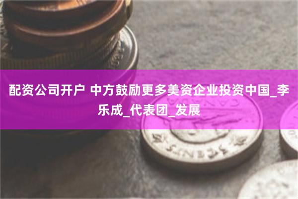 配资公司开户 中方鼓励更多美资企业投资中国_李乐成_代表团_发展