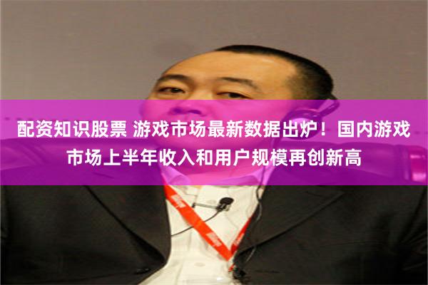 配资知识股票 游戏市场最新数据出炉！国内游戏市场上半年收入和用户规模再创新高