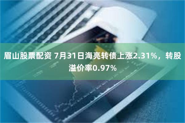 眉山股票配资 7月31日海亮转债上涨2.31%，转股溢价率0.97%