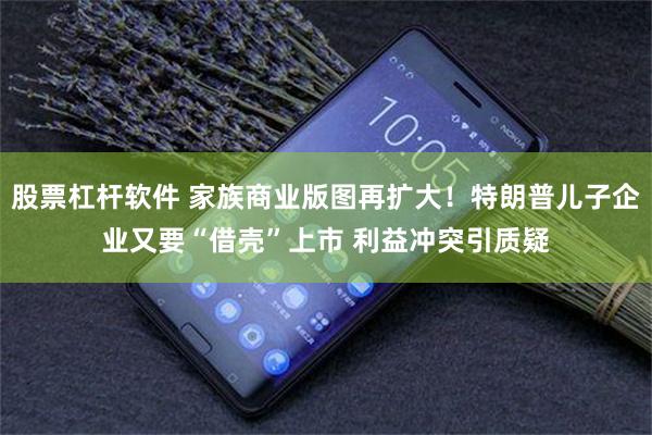 股票杠杆软件 家族商业版图再扩大！特朗普儿子企业又要“借壳”上市 利益冲突引质疑
