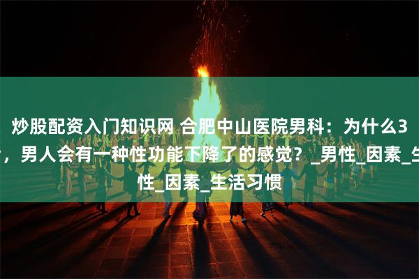 炒股配资入门知识网 合肥中山医院男科：为什么35岁以后，男人会有一种性功能下降了的感觉？_男性_因素_生活习惯