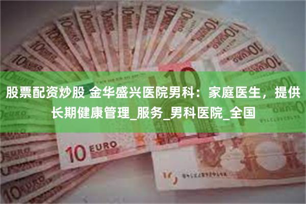 股票配资炒股 金华盛兴医院男科：家庭医生，提供长期健康管理_服务_男科医院_全国