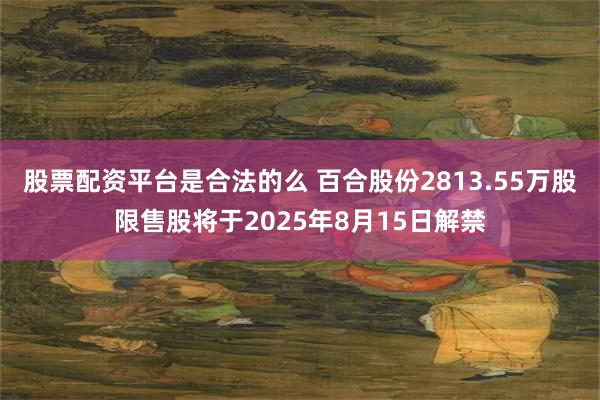 股票配资平台是合法的么 百合股份2813.55万股限售股将于2025年8月15日解禁