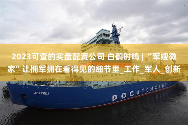2023可查的实盘配资公司 白鹤时鸣 | “军嫂微家”让拥军拥在看得见的细节里_工作_军人_创新
