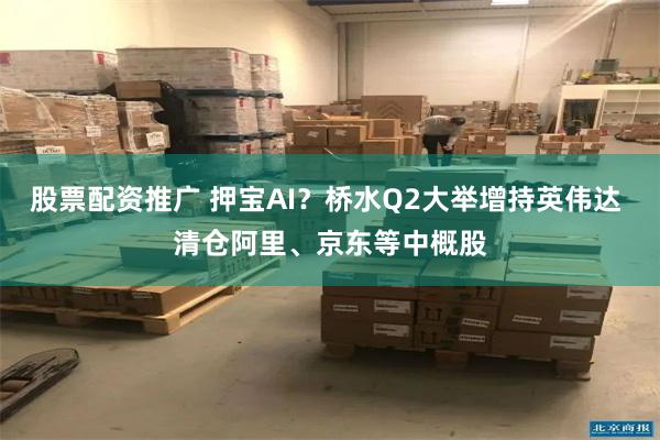 股票配资推广 押宝AI？桥水Q2大举增持英伟达 清仓阿里、京东等中概股