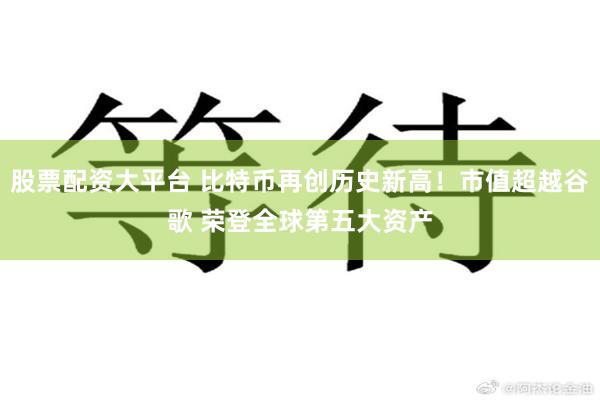 股票配资大平台 比特币再创历史新高！市值超越谷歌 荣登全球第五大资产