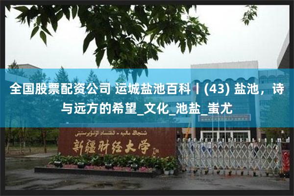 全国股票配资公司 运城盐池百科丨(43) 盐池，诗与远方的希望_文化_池盐_蚩尤