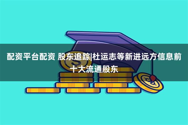 配资平台配资 股东追踪|杜运志等新进远方信息前十大流通股东
