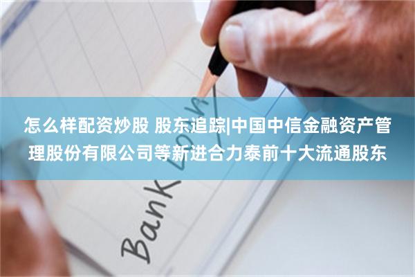 怎么样配资炒股 股东追踪|中国中信金融资产管理股份有限公司等新进合力泰前十大流通股东