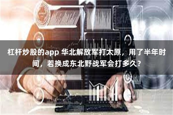 杠杆炒股的app 华北解放军打太原，用了半年时间，若换成东北野战军会打多久？
