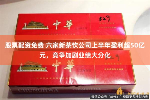 股票配资免费 六家新茶饮公司上半年盈利超50亿元，竞争加剧业绩大分化