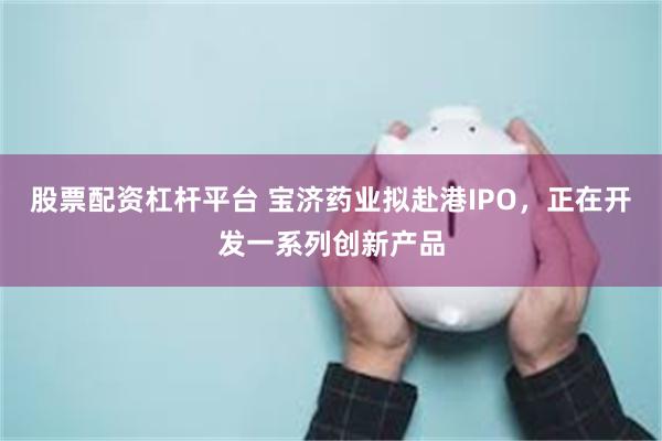 股票配资杠杆平台 宝济药业拟赴港IPO，正在开发一系列创新产品