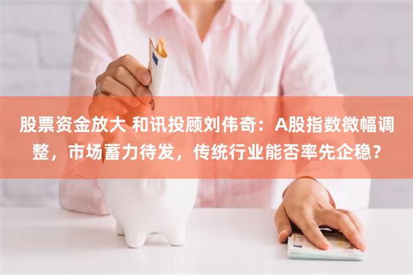 股票资金放大 和讯投顾刘伟奇:A股指数微幅调整,市场蓄力待发,传统行业能否率先企稳?