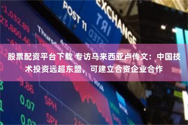 股票配资平台下载 专访马来西亚卢传文：中国技术投资远超东盟，可建立合资企业合作