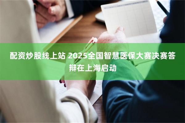配资炒股线上站 2025全国智慧医保大赛决赛答辩在上海启动