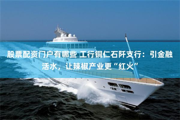 股票配资门户有哪些 工行铜仁石阡支行：引金融活水，让辣椒产业更“红火”