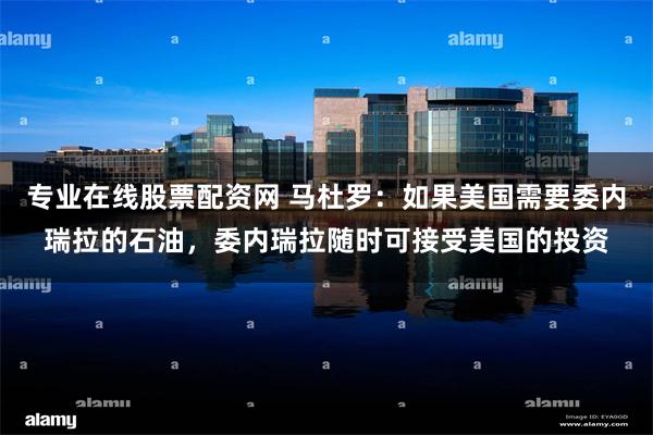 专业在线股票配资网 马杜罗：如果美国需要委内瑞拉的石油，委内瑞拉随时可接受美国的投资